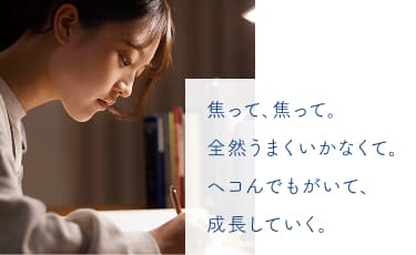 焦って、焦って。全然うまくいかなくて。ヘコんでもがいて、成長していく。