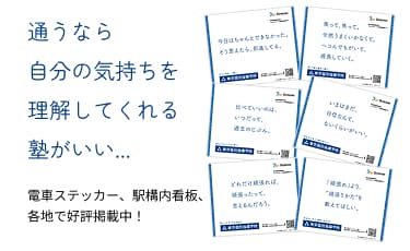通うなら自分の気持ちを理解してくれる塾がいい... 電車ステッカー、駅構内、看板、各地で好評掲載中！