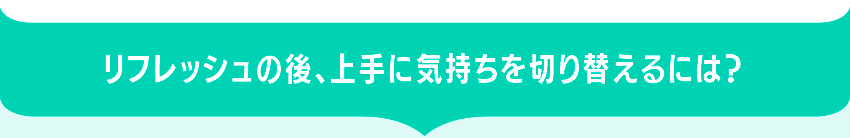 リフレッシュの後、上手に気持ちを切り替えるには？